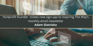 Nonprofit founder Adam Slatniske invites new sign-ups to Inspiring The Way’s monthly email newsletter